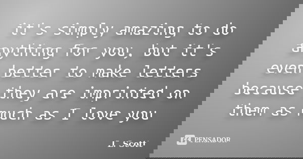 it's simply amazing to do anything for you, but it's even better to make letters because they are imprinted on them as much as I love you... Frase de L. Scott.