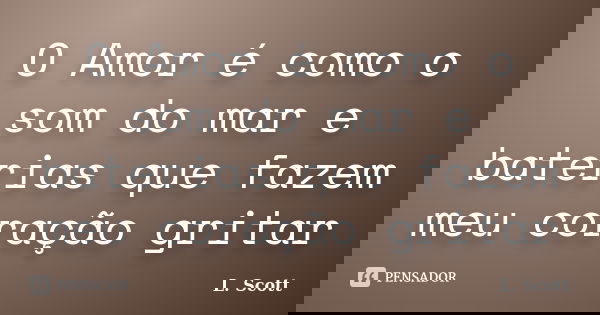 O Amor é como o som do mar e baterias que fazem meu coração gritar... Frase de L. Scott.