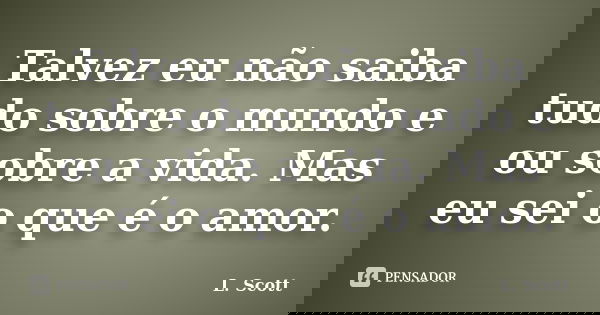 Talvez eu não saiba tudo sobre o mundo e ou sobre a vida. Mas eu sei o que é o amor.... Frase de L. Scott.