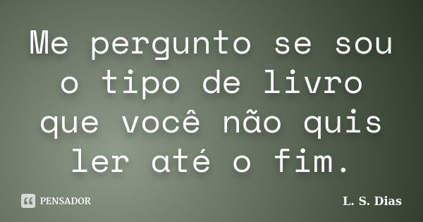 Me pergunto se sou o tipo de livro que você não quis ler até o fim.... Frase de L. S. Dias.