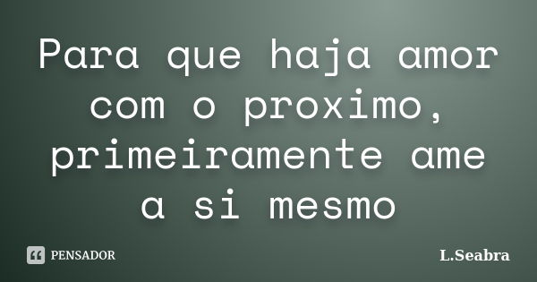 Para que haja amor com o proximo, primeiramente ame a si mesmo... Frase de L.Seabra.