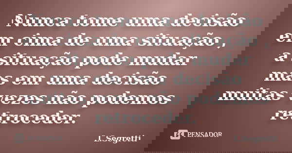 Nunca tome uma decisão em cima de uma situação , a situação pode mudar mas em uma decisão muitas vezes não podemos retroceder.... Frase de L.Segretti.