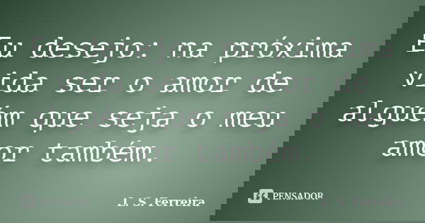 Eu desejo: na próxima vida ser o amor de alguém que seja o meu amor também.... Frase de L. S. Ferreira.
