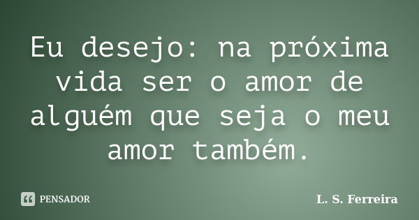 Eu desejo: na próxima vida ser o amor de alguém que seja o meu amor também.... Frase de L. S. Ferreira.