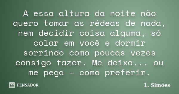 A essa altura da noite não quero tomar as rédeas de nada, nem decidir coisa alguma, só colar em você e dormir sorrindo como poucas vezes consigo fazer. Me deixa... Frase de L. Simões.