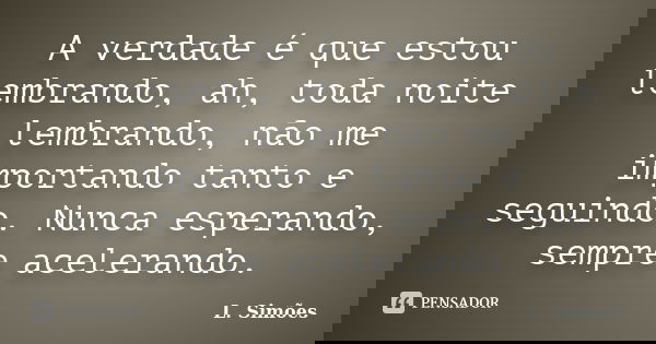 A verdade é que estou lembrando, ah, toda noite lembrando, não me importando tanto e seguindo. Nunca esperando, sempre acelerando.... Frase de L. Simões.