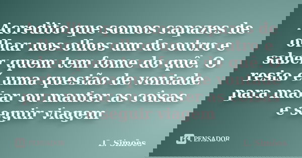 Acredito que somos capazes de olhar nos olhos um do outro e saber quem tem fome do quê. O resto é uma questão de vontade para matar ou manter as coisas e seguir... Frase de L. Simões.