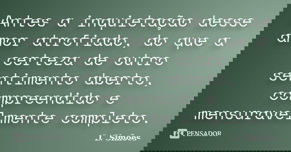 Antes a inquietação desse amor atrofiado, do que a certeza de outro sentimento aberto, compreendido e mensuravelmente completo.... Frase de L. Simões.