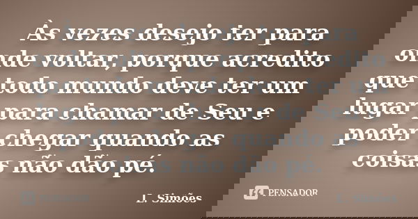 Às vezes desejo ter para onde voltar, porque acredito que todo mundo deve ter um lugar para chamar de Seu e poder chegar quando as coisas não dão pé.... Frase de L. Simões.