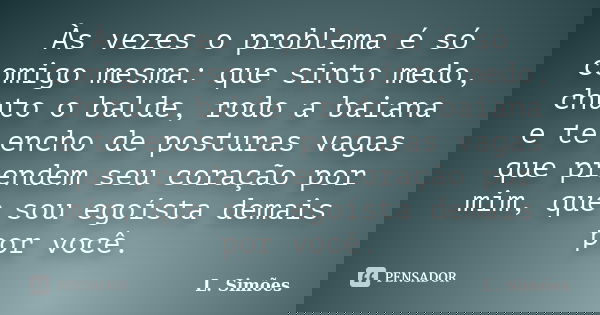 Às vezes o problema é só comigo mesma: que sinto medo, chuto o balde, rodo a baiana e te encho de posturas vagas que prendem seu coração por mim, que sou egoíst... Frase de L. Simões.