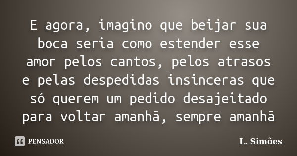 E agora, imagino que beijar sua boca seria como estender esse amor pelos cantos, pelos atrasos e pelas despedidas insinceras que só querem um pedido desajeitado... Frase de L. Simões.