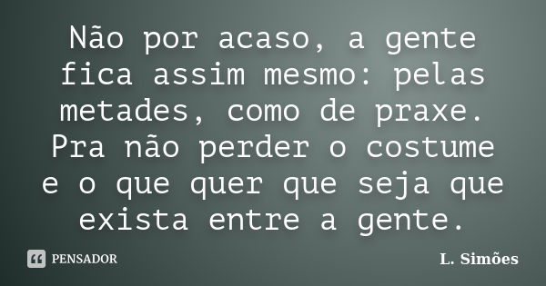 Não por acaso, a gente fica assim mesmo: pelas metades, como de praxe. Pra não perder o costume e o que quer que seja que exista entre a gente.... Frase de L. Simões.