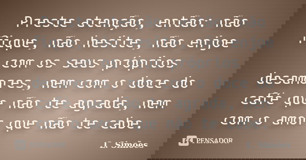Preste atenção, então: não fique, não hesite, não enjoe com os seus próprios desamores, nem com o doce do café que não te agrada, nem com o amor que não te cabe... Frase de L. Simões.