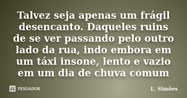 Talvez seja apenas um frágil desencanto. Daqueles ruins de se ver passando pelo outro lado da rua, indo embora em um táxi insone, lento e vazio em um dia de chu... Frase de L. Simões.