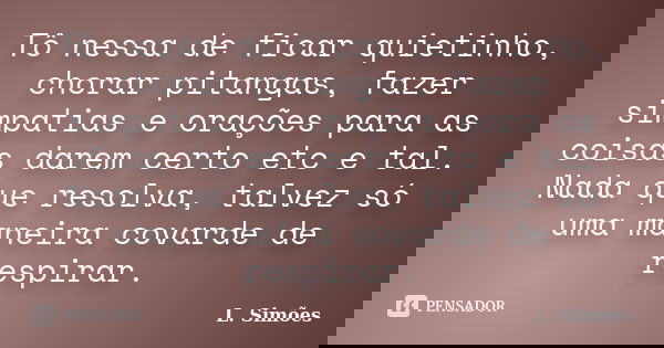 Tô nessa de ficar quietinho, chorar pitangas, fazer simpatias e orações para as coisas darem certo etc e tal. Nada que resolva, talvez só uma maneira covarde de... Frase de L. Simões.