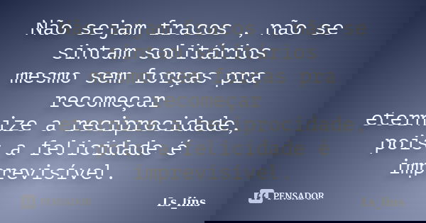 Não sejam fracos , não se sintam solitários mesmo sem forças pra recomeçar eternize a reciprocidade, pois a felicidade é imprevisível.... Frase de Ls_lins.