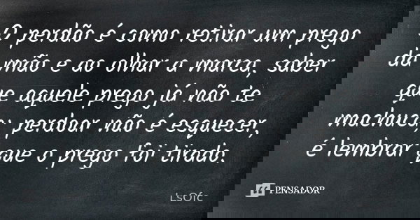 O perdão é como retirar um prego da mão e ao olhar a marca, saber que aquele prego já não te machuca; perdoar não é esquecer, é lembrar que o prego foi tirado.... Frase de LsOfc.