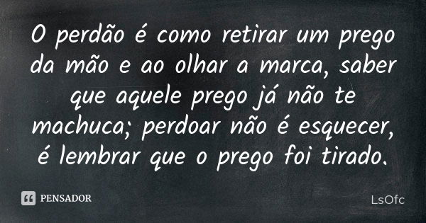 O perdão é como retirar um prego da mão e ao olhar a marca, saber que aquele prego já não te machuca; perdoar não é esquecer, é lembrar que o prego foi tirado.... Frase de LsOfc.