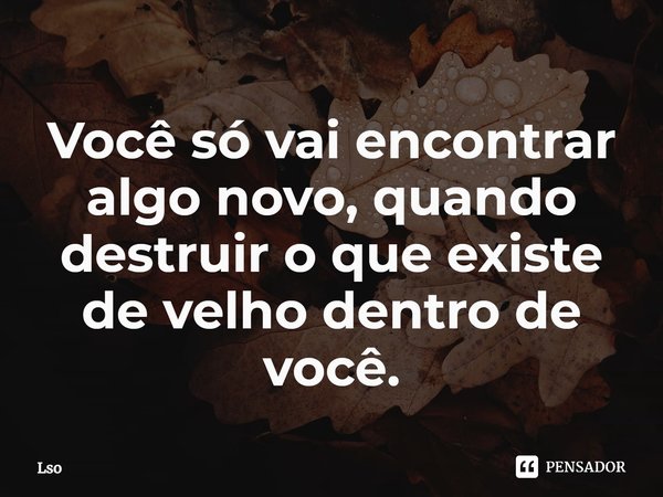 ⁠Você só vai encontrar algo novo, quando destruir o que existe de velho dentro de você.... Frase de Lso.