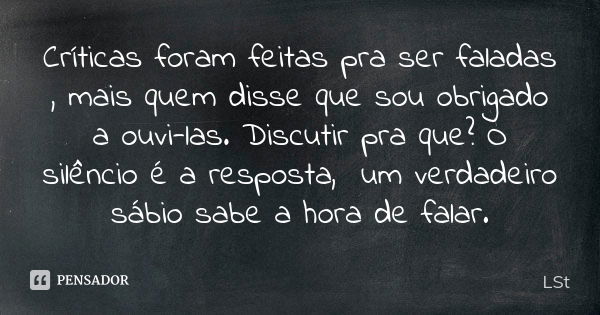 Críticas foram feitas pra ser faladas , mais quem disse que sou obrigado a ouvi-las. Discutir pra que? O silêncio é a resposta, um verdadeiro sábio sabe a hora ... Frase de LSt.