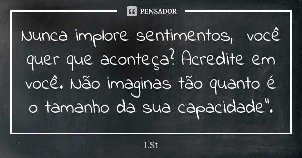 Nunca implore sentimentos, você quer que aconteça? Acredite em você. Não imaginas tão quanto é o tamanho da sua capacidade".... Frase de LSt.