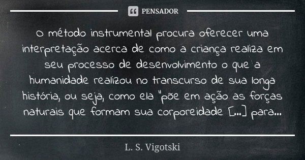 O método instrumental procura oferecer uma interpretação acerca de como a criança realiza em seu processo de desenvolvimento o que a humanidade realizou no tran... Frase de L. S. Vigotski.