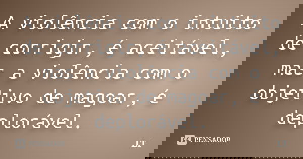 A violência com o intuito de corrigir, é aceitável, mas a violência com o objetivo de magoar, é deplorável.... Frase de LT.