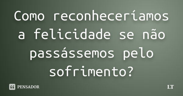 Como reconheceríamos a felicidade se não passássemos pelo sofrimento?... Frase de LT.