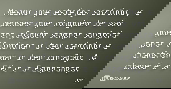 Mesmo que estejas sozinho, e penses que ninguém te vai querer,alguém sempre surgirá para iluminar o teu caminho e transformar o teu coração. A chave é a Fé e a ... Frase de LT.