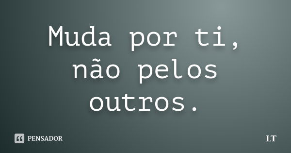 Muda por ti, não pelos outros.... Frase de LT.