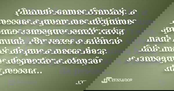 Quando somos frontais, a pessoa a quem nos dirigimos apenas consegue sentir raiva, nada muda. Por vezes o silêncio fala mais do que a nossa boca, e consegue des... Frase de LT.