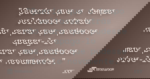 "Queria que o tempo voltasse atrás não para que pudesse apaga-lo mas para que pudesse vive-lo novamente."... Frase de LTT.