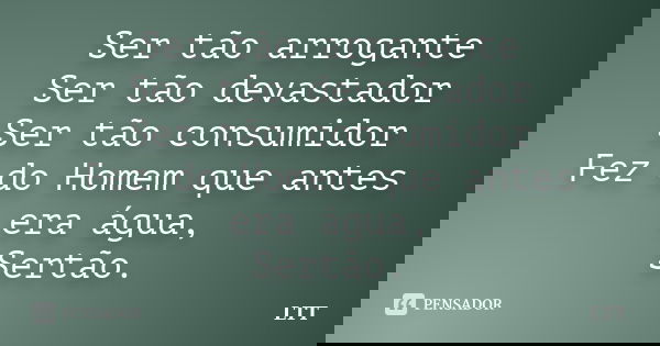 Ser tão arrogante Ser tão devastador Ser tão consumidor Fez do Homem que antes era água, Sertão.... Frase de LTT.