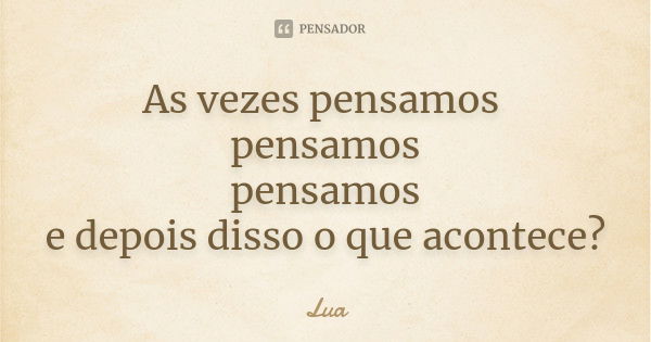 As vezes pensamos pensamos pensamos e depois disso o que acontece?... Frase de Lua.