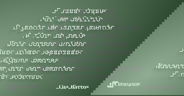 E cada toque Foi em delírio O gosto de corpo quente À flor da pele Dois corpos unidos Duas almas separadas Alguns amores Nasceram pra ser amantes E não eternos.... Frase de Lua Barros.