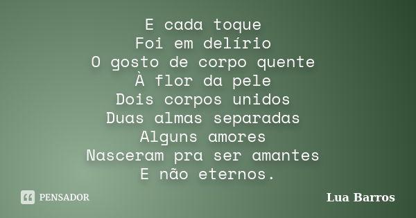 E cada toque Foi em delírio O gosto de corpo quente À flor da pele Dois corpos unidos Duas almas separadas Alguns amores Nasceram pra ser amantes E não eternos.... Frase de Lua Barros.