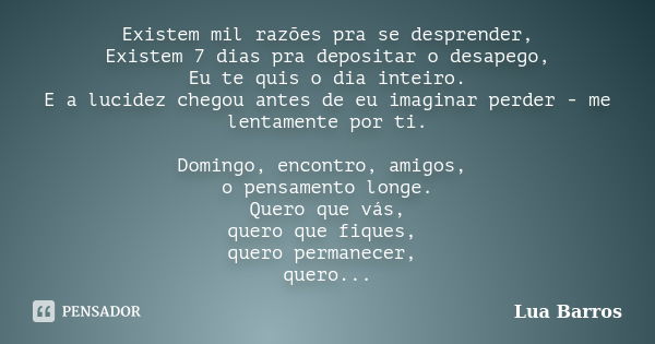 Existem mil razões pra se desprender, Existem 7 dias pra depositar o desapego, Eu te quis o dia inteiro. E a lucidez chegou antes de eu imaginar perder - me len... Frase de Lua Barros.