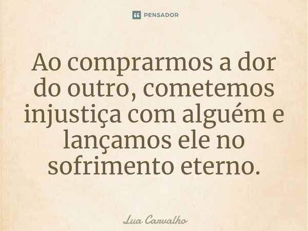 ⁠Ao comprarmos a dor do outro, cometemos injustiça com alguém e lançamos ele no sofrimento eterno.... Frase de Lua Carvalho.