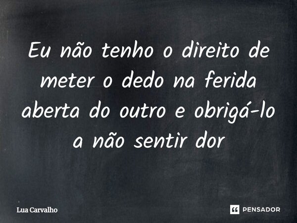 ⁠Eu não tenho o direito de meter o dedo na ferida aberta do outro e obrigá-lo a não sentir dor... Frase de Lua Carvalho.
