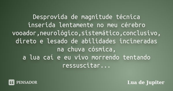 Desprovida de magnitude técnica inserida lentamente no meu cérebro vooador,neurológico,sistemático,conclusivo, direto e lesado de abilidades incineradas na chuv... Frase de Lua de Jupiter.