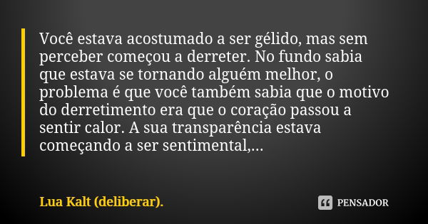 Você estava acostumado a ser gélido, mas sem perceber começou a derreter. No fundo sabia que estava se tornando alguém melhor, o problema é que você também sabi... Frase de Lua Kalt (deliberar)..