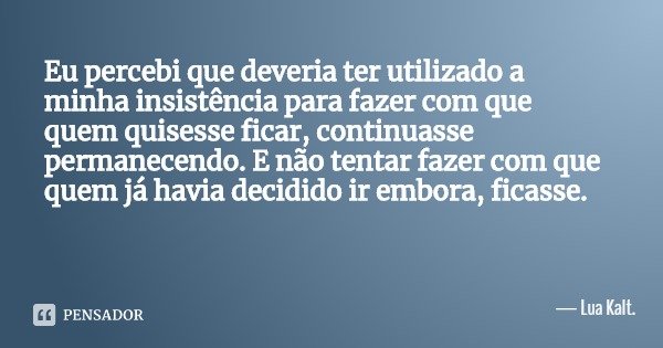 Eu percebi que deveria ter utilizado a minha insistência para fazer com que quem quisesse ficar, continuasse permanecendo. E não tentar fazer com que quem já ha... Frase de Lua Kalt..