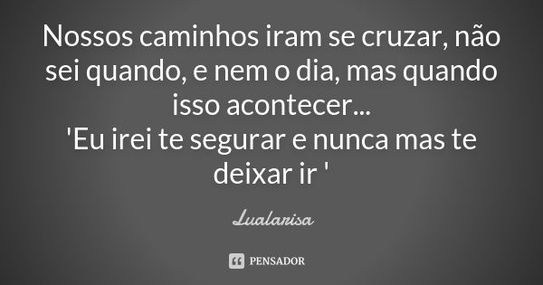 Nossos caminhos iram se cruzar, não sei quando, e nem o dia, mas quando isso acontecer... 'Eu irei te segurar e nunca mas te deixar ir '... Frase de Lualarisa.