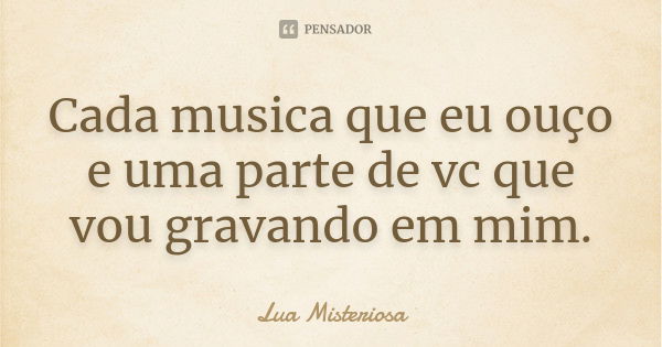 Cada musica que eu ouço e uma parte de vc que vou gravando em mim.... Frase de Lua Misteriosa.