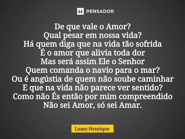 De que vale o Amor? Qual pesar em nossa vida? Há quem diga que na vida tão sofrida É o amor que alivia toda dor Mas será assim Ele o Senhor Quem comanda o navi... Frase de Luam Henrique.