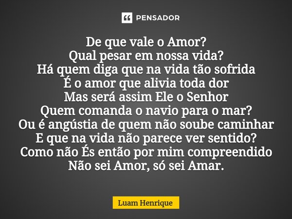 ⁠De que vale o Amor? Qual pesar em nossa vida? Há quem diga que na vida tão sofrida É o amor que alivia toda dor Mas será assim Ele o Senhor Quem comanda o navi... Frase de Luam Henrique.