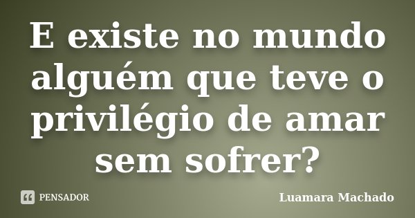E existe no mundo alguém que teve o privilégio de amar sem sofrer?... Frase de Luamara Machado.