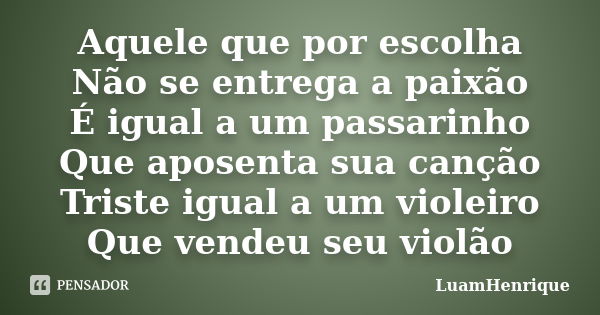 Aquele que por escolha Não se entrega a paixão É igual a um passarinho Que aposenta sua canção Triste igual a um violeiro Que vendeu seu violão... Frase de LuamHenrique.