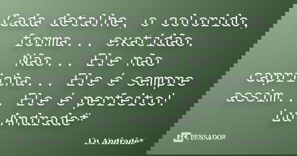 Cada detalhe, o colorido, forma... exatidão. Não... Ele não capricha... Ele é sempre assim... Ele é perfeito! Lu Andrade*... Frase de Lu Andrade*.