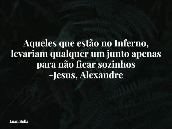 Aqueles que estão no Inferno, levariam qualquer um junto apenas para não ficar sozinhos -Jesus, Alexandre... Frase de Luan Bolla.